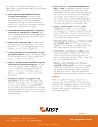 1371 McCarthy Blvd., Milpitas, CA 95035
Phone: (408) 240-8700 Toll Free: 1-866-MY-ARRAY
Nov-2015 rev. a
www.arraynetworks.com
® 2015 Array Networks, Inc. All Rights Reserved.
The majority of the PCI DSS requirements, and the
specific ways in which the AWF Series can help achieve
compliance, include:
„„ Install and maintain a firewall configuration
to protect cardholder data. The AWF Series
Web application firewall protects backend Web
servers from attacks. It includes a predefined
attack signature library that helps block common
attacks, and in addition the administrator can define
customized rules to prevent new attacks.
„„ Do not use vendor-supplied defaults for system
passwords and other security parameters. AWF
Series allows the administrator accounts’ passwords
to be changed, and all remote administrative access
is encrypted via SSL.
„„ Protect stored cardholder data. The AWF Series
itself does not store cardholder data, and a reverse
proxy mode can be utilized to protect Web servers
from being directly accessed by attackers.
„„ Encrypt transmission of cardholder data across
open, public networks. Array’s AWF Series supports
secure transmission of data via SSL, and does not
provide a wireless network interface.
„„ Protect all systems against malware and regularly
update antivirus software or programs. The AWF
Series’ core operating system is proprietary, and
security hardened to protect against malicious
attacks. In addition, the built-in attack signature
library can be updated as needed to counter the
latest attacks.
„„ Develop and maintain secure systems and
applications. Protection is provided against SQL
injection, buffer overflow, server information leaks,
and known vulnerabilities, as well as XSS, CSRF
and other attacks. Vulnerability pattern can be easily
updated as needed. Access control lists help assure
that administrators and auditors can access only the
appropriate data.
„„ Restrict access to cardholder data by business
need to know. As mentioned previously, the AWF
Series provides role-based administrative rights.
Administrator accounts are restricted to configuration
tasks; account manager accounts are restricted to
managing the administrators and their sessions;
and the audit accounts are restricted to auditing the
administrators’ activities and system logs. None of
these accounts has access to cardholder data.
„„ Identify and authenticate access to system
components. In addition to authenticating and
restricting access for multiple management account
types, the AWF Series sets up an individual session
each time an administrator accesses the system, and
all user types’ accesses are logged.
„„ Track and monitor all access to network resources
and cardholder data. The AWF Series maintains a
log system which maintains access logs, attack logs,
audit logs, webkeeper logs and backup logs.
„„ Regularly test security systems and processes.
A scanning function is included in the AWF Series,
allowing administrators to define automatic scan
tasks to regularly scan destination URLs to ensure the
security of backend applications.
„„ Maintain a policy that addresses information
security for all personnel. As mentioned previously,
the AWF Series provides role-based authentication
and access for administrators, account managers
and auditors. In addition, all access activities and
operations are recorded in logs for auditing purposes.
Summary
With the exception of restricting physical access to
cardholder data, Array’s AWF Series Web application
firewall can help enterprises and other entities meet the
requirements for PCI DSS compliance, while protecting
cardholder data, reducing fraud exposure, and
mitigating security risks.
 