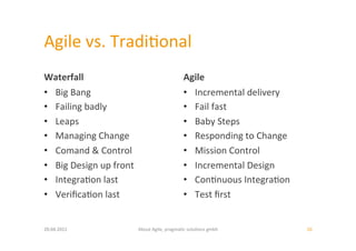 Agile	
  vs.	
  Tradi:onal	
  
Waterfall	
                                                       Agile	
  
•  Big	
  Bang	
                                                  •  Incremental	
  delivery	
  
•  Failing	
  badly	
                                             •  Fail	
  fast	
  
•  Leaps	
                                                        •  Baby	
  Steps	
  
•  Managing	
  Change	
                                           •  Responding	
  to	
  Change	
  
•  Comand	
  &	
  Control	
                                       •  Mission	
  Control	
  
•  Big	
  Design	
  up	
  front	
                                 •  Incremental	
  Design	
  
•  Integra:on	
  last	
                                           •  Con:nuous	
  Integra:on	
  
•  Veriﬁca:on	
  last	
                                           •  Test	
  ﬁrst	
  


20.04.2011	
                          About	
  Agile,	
  pragma:c	
  solu:ons	
  gmbh	
               10	
  
 