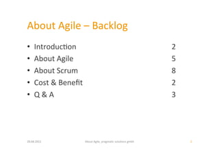 About	
  Agile	
  –	
  Backlog	
  
•     Introduc:on                                                                 	
  2	
  
•     About	
  Agile                                                              	
  5	
  
•     About	
  Scrum                                                              	
  8	
  
•     Cost	
  &	
  Beneﬁt                                                         	
  2	
  
•     Q	
  &	
  A                                                                 	
  3	
  




20.04.2011	
                About	
  Agile,	
  pragma:c	
  solu:ons	
  gmbh	
                 2	
  
 