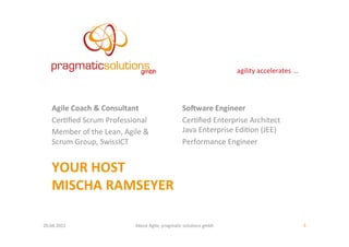 agility	
  accelerates	
  ...	
  




     Agile	
  Coach	
  &	
  Consultant	
                                 So;ware	
  Engineer	
  
     Cer:ﬁed	
  Scrum	
  Professional	
                                  Cer:ﬁed	
  Enterprise	
  Architect	
  	
  
     Member	
  of	
  the	
  Lean,	
  Agile	
  &	
                        Java	
  Enterprise	
  Edi:on	
  (JEE)	
  
     Scrum	
  Group,	
  SwissICT	
                                       Performance	
  Engineer	
  


     YOUR	
  HOST	
  
     MISCHA	
  RAMSEYER	
  
     	
  
20.04.2011	
                               About	
  Agile,	
  pragma:c	
  solu:ons	
  gmbh	
                                         3	
  
 