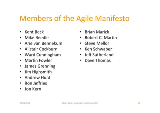 Members	
  of	
  the	
  Agile	
  Manifesto	
  
•     Kent	
  Beck	
                                   •       Brian	
  Marick	
  
•     Mike	
  Beedle	
                                 •       Robert	
  C.	
  Mar:n	
  
•     Arie	
  van	
  Bennekum	
                        •       Steve	
  Mellor	
  
•     Alistair	
  Cockburn	
                           •       Ken	
  Schwaber	
  
•     Ward	
  Cunningham	
                             •       Jeﬀ	
  Sutherland	
  
•     Mar:n	
  Fowler	
                                •       Dave	
  Thomas	
  
•     James	
  Grenning	
  
•     Jim	
  Highsmith	
  
•     Andrew	
  Hunt	
  
•     Ron	
  Jeﬀries	
  
•     Jon	
  Kern	
  

20.04.2011	
                   About	
  Agile,	
  pragma:c	
  solu:ons	
  gmbh	
           34	
  
 