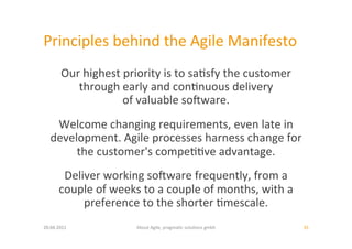 Principles	
  behind	
  the	
  Agile	
  Manifesto	
  
          Our	
  highest	
  priority	
  is	
  to	
  sa:sfy	
  the	
  customer	
  
             through	
  early	
  and	
  con:nuous	
  delivery	
  
                           of	
  valuable	
  soiware.	
  	
  
    Welcome	
  changing	
  requirements,	
  even	
  late	
  in	
  	
  
   development.	
  Agile	
  processes	
  harness	
  change	
  for	
  	
  
        the	
  customer's	
  compe::ve	
  advantage.	
  	
  
         Deliver	
  working	
  soiware	
  frequently,	
  from	
  a	
  	
  
        couple	
  of	
  weeks	
  to	
  a	
  couple	
  of	
  months,	
  with	
  a	
  	
  
             preference	
  to	
  the	
  shorter	
  :mescale.	
  	
  
20.04.2011	
                     About	
  Agile,	
  pragma:c	
  solu:ons	
  gmbh	
         35	
  
 