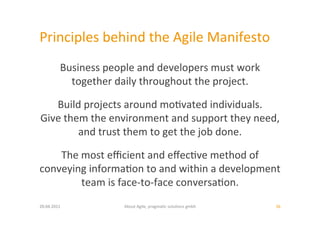 Principles	
  behind	
  the	
  Agile	
  Manifesto	
  
             Business	
  people	
  and	
  developers	
  must	
  work	
  	
  
               together	
  daily	
  throughout	
  the	
  project.	
  	
  

   Build	
  projects	
  around	
  mo:vated	
  individuals.	
  	
  
Give	
  them	
  the	
  environment	
  and	
  support	
  they	
  need,	
  	
  
           and	
  trust	
  them	
  to	
  get	
  the	
  job	
  done.	
  	
  

    The	
  most	
  eﬃcient	
  and	
  eﬀec:ve	
  method	
  of	
  	
  
conveying	
  informa:on	
  to	
  and	
  within	
  a	
  development	
  	
  
           team	
  is	
  face-­‐to-­‐face	
  conversa:on.	
  	
  
20.04.2011	
                    About	
  Agile,	
  pragma:c	
  solu:ons	
  gmbh	
     36	
  
 
