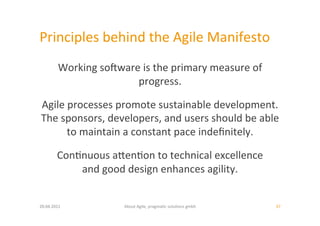 Principles	
  behind	
  the	
  Agile	
  Manifesto	
  
           Working	
  soiware	
  is	
  the	
  primary	
  measure	
  of	
  
                             progress.	
  	
  

Agile	
  processes	
  promote	
  sustainable	
  development.	
  	
  
The	
  sponsors,	
  developers,	
  and	
  users	
  should	
  be	
  able	
  	
  
        to	
  maintain	
  a	
  constant	
  pace	
  indeﬁnitely.	
  	
  

           Con:nuous	
  aoen:on	
  to	
  technical	
  excellence	
  	
  
               and	
  good	
  design	
  enhances	
  agility.	
  	
  


20.04.2011	
                   About	
  Agile,	
  pragma:c	
  solu:ons	
  gmbh	
     37	
  
 