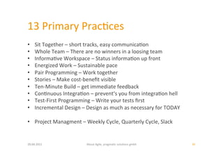 13	
  Primary	
  Prac:ces	
  
•     Sit	
  Together	
  –	
  short	
  tracks,	
  easy	
  communica:on	
  
•     Whole	
  Team	
  –	
  There	
  are	
  no	
  winners	
  in	
  a	
  loosing	
  team	
  
•     Informa:ve	
  Workspace	
  –	
  Status	
  informa:on	
  up	
  front	
  
•     Energized	
  Work	
  –	
  Sustainable	
  pace	
  
•     Pair	
  Programming	
  –	
  Work	
  together	
  
•     Stories	
  –	
  Make	
  cost-­‐beneﬁt	
  visible	
  
•     Ten-­‐Minute	
  Build	
  –	
  get	
  immediate	
  feedback	
  
•     Con:nuous	
  Integra:on	
  –	
  prevent‘s	
  you	
  from	
  integra:on	
  hell	
  
•     Test-­‐First	
  Programming	
  –	
  Write	
  your	
  tests	
  ﬁrst	
  
•     Incremental	
  Design	
  –	
  Design	
  as	
  much	
  as	
  necessary	
  for	
  TODAY	
  

•  Project	
  Managment	
  –	
  Weekly	
  Cycle,	
  Quarterly	
  Cycle,	
  Slack	
  


20.04.2011	
                         About	
  Agile,	
  pragma:c	
  solu:ons	
  gmbh	
            41	
  
 