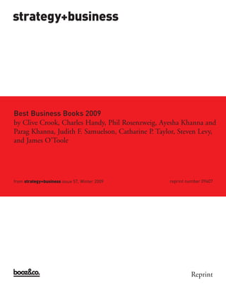strategy+business




Best Business Books 2009




from strategy+business issue 57, Winter 2009        reprint number 09407
by Clive Crook, Charles Handy, Phil Rosenzweig, Ayesha Khanna and
Parag Khanna, Judith F. Samuelson, Catharine P. Taylor, Steven Levy,
and James O’Toole




                                                             Reprint
 