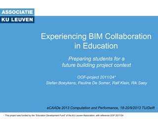 Experiencing BIM Collaboration
in Education
Preparing students for a
future building project context
OOF-project 2011/24*
Stefan Boeykens, Pauline De Somer, Ralf Klein, Rik Saey
eCAADe 2013 Computation and Performance, 18-20/9/2013 TU/Delft
* This project was funded by the “Education Development Fund” of the KU Leuven Association, with reference OOF 2011/24
 