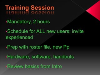 •Mandatory, 2 hours
•Schedule for ALL new users; invite
experienced
•Prep with roster file, new Pp
•Hardware, software, handouts
•Review basics from Intro
 