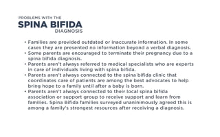 DIAGNOSIS
PROBLEMS WITH THE
• Families are provided outdated or inaccurate information. In some
cases they are presented no information beyond a verbal diagnosis.
• Some parents are encouraged to terminate their pregnancy due to a
spina bifida diagnosis.
• Parents aren’t always referred to medical specialists who are experts
in care of individuals living with spina bifida.
• Parents aren’t always connected to the spina bifida clinic that
coordinates care of patients are among the best advocates to help
bring hope to a family until after a baby is born.
• Parents aren’t always connected to their local spina bifida
association or support group to receive support and learn from
families. Spina Bifida families surveyed unaninimously agreed this is
among a family’s strongest resources after receiving a diagnosis.
SPINA BIFIDA
 