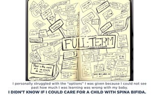I personally struggled with the “options” I was given because I could not see
past how much I was learning was wrong with my baby.
I DIDN’T KNOW IF I COULD CARE FOR A CHILD WITH SPINA BIFIDA.
 