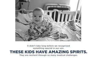 It didn’t take long before we recognized
something special in our son.
They are resilient through so many medical challenges.
THESE KIDS HAVE AMAZING SPIRITS.
 