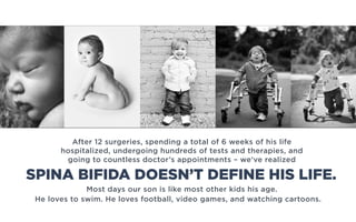 Most days our son is like most other kids his age.
He loves to swim. He loves football, video games, and watching cartoons.
After 12 surgeries, spending a total of 6 weeks of his life
hospitalized, undergoing hundreds of tests and therapies, and
going to countless doctor’s appointments – we’ve realized
SPINA BIFIDA DOESN’T DEFINE HIS LIFE.
 
