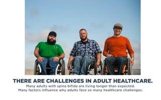 Many adults with spina bifida are living longer than expected.
Many factors influence why adults face so many healthcare challenges.
THERE ARE CHALLENGES IN ADULT HEALTHCARE.
 