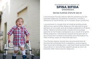 REVISE FLORIDA STATUTE 383.141
I recommend Florida statute 383.141 pertaining to the
prenatal diagnosis of adverse conditions include a
reference to spina bifida, as it includes down syndrome.
I recommend it include that all medical professionals
delivering a spina bifida diagnosis be required to give
patients an accurate and up to date explanation of spina
bifida. Medical professionals should not encourage
patients to terminate a pregnancy as a result of a spina
bifida diagnosis. Information should not be pro-life or
pro-choice but instead it should be pro-information to
help a family make an informed decision.
The Florida statute should also recommend that all
families be connected with a pediatric neurosurgeon,
their local spina bifida clinic, and their local spina bifida
association or spina bifida support group as soon as
possible after receiving the diagnosis.
SPINA BIFIDA
RECOMMENDATIONS TO IMPROVE THE
DIAGNOSIS
 