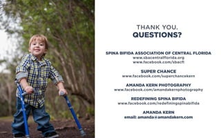 SPINA BIFIDA ASSOCIATION OF CENTRAL FLORIDA
www.sbacentralflorida.org
www.facebook.com/sbacfl
SUPER CHANCE
www.facebook.com/superchancekern
AMANDA KERN PHOTOGRAPHY
www.facebook.com/amandakernphotography
REDEFINING SPINA BIFIDA
www.facebook.com/redefiningspinabifida
AMANDA KERN
email: amanda@amandakern.com
QUESTIONS?
THANK YOU.
 