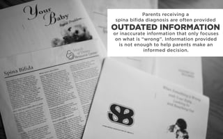 Parents receiving a
spina bifida diagnosis are often provided
or inaccurate information that only focuses
on what is “wrong”. Information provided
is not enough to help parents make an
informed decision.
OUTDATED INFORMATION
 