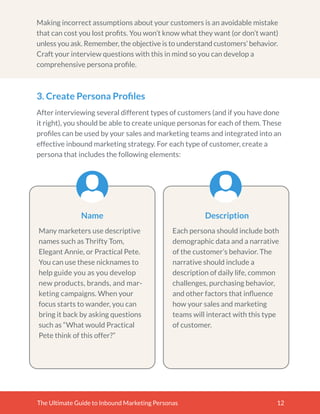 Making incorrect assumptions about your customers is an avoidable mistake
that can cost you lost proﬁts. You won’t know what they want (or don’t want)
unless you ask. Remember, the objective is to understand customers’ behavior.
Craft your interview questions with this in mind so you can develop a
comprehensive persona proﬁle.
The Ultimate Guide to Inbound Marketing Personas 12
3. Create Persona Proﬁles
After interviewing several different types of customers (and if you have done
it right), you should be able to create unique personas for each of them. These
proﬁles can be used by your sales and marketing teams and integrated into an
effective inbound marketing strategy. For each type of customer, create a
persona that includes the following elements:
Many marketers use descriptive
names such as Thrifty Tom,
Elegant Annie, or Practical Pete.
You can use these nicknames to
help guide you as you develop
new products, brands, and mar-
keting campaigns. When your
focus starts to wander, you can
bring it back by asking questions
such as “What would Practical
Pete think of this offer?”
Name
Each persona should include both
demographic data and a narrative
of the customer’s behavior. The
narrative should include a
description of daily life, common
challenges, purchasing behavior,
and other factors that inﬂuence
how your sales and marketing
teams will interact with this type
of customer.
Description
 