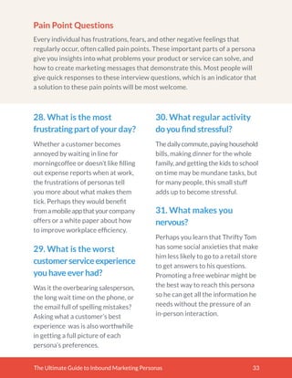 The Ultimate Guide to Inbound Marketing Personas 33
Pain Point Questions
Every individual has frustrations, fears, and other negative feelings that
regularly occur, often called pain points. These important parts of a persona
give you insights into what problems your product or service can solve, and
how to create marketing messages that demonstrate this. Most people will
give quick responses to these interview questions, which is an indicator that
a solution to these pain points will be most welcome.
28. What is the most
frustratingpartofyourday?
Whether a customer becomes
annoyed by waiting in line for
morningcoffee or doesn’t like ﬁlling
out expense reports when at work,
the frustrations of personas tell
you more about what makes them
tick. Perhaps they would beneﬁt
fromamobileappthatyourcompany
offers or a white paper about how
to improve workplace efﬁciency.
30. What regular activity
doyouﬁndstressful?
Thedailycommute,payinghousehold
bills, making dinner for the whole
family, and getting the kids to school
on time may be mundane tasks, but
for many people, this small stuff
adds up to become stressful.
31. What makes you
nervous?
Perhaps you learn that Thrifty Tom
has some social anxieties that make
him less likely to go to a retail store
to get answers to his questions.
Promoting a free webinar might be
the best way to reach this persona
so he can get all the information he
needs without the pressure of an
in-person interaction.
29. What is the worst
customerserviceexperience
youhaveeverhad?
Was it the overbearing salesperson,
the long wait time on the phone, or
the email full of spelling mistakes?
Asking what a customer’s best
experience was is also worthwhile
in getting a full picture of each
persona’s preferences.
 