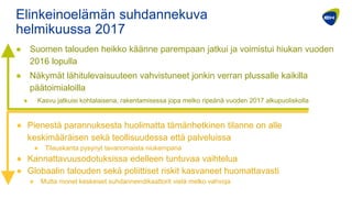 Elinkeinoelämän suhdannekuva
helmikuussa 2017
● Suomen talouden heikko käänne parempaan jatkui ja voimistui hiukan vuoden
2016 lopulla
● Näkymät lähitulevaisuuteen vahvistuneet jonkin verran plussalle kaikilla
päätoimialoilla
● Kasvu jatkuisi kohtalaisena, rakentamisessa jopa melko ripeänä vuoden 2017 alkupuoliskolla
● Pienestä parannuksesta huolimatta tämänhetkinen tilanne on alle
keskimääräisen sekä teollisuudessa että palveluissa
● Tilauskanta pysynyt tavanomaista niukempana
● Kannattavuusodotuksissa edelleen tuntuvaa vaihtelua
● Globaalin talouden sekä poliittiset riskit kasvaneet huomattavasti
● Mutta monet keskeiset suhdanneindikaattorit vielä melko vahvoja
 