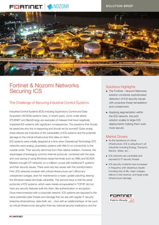 1
Fortinet & Nozomi Networks
Securing ICS
The Challenge of Securing Industrial Control Systems
Industrial Control Systems (ICS) including Supervisory Control and Data
Acquisition (SCADA) systems have, in recent years, come under attack.
STUXNET and BlackEnergy are examples of malware that have negatively
impacted ICS systems with significant consequences. The questions that should
be asked are why this is happening and should we be worried? Quite simply,
these attacks are indicative of the vulnerability of ICS systems and the potential
damage to the critical infrastructure that relies on them.
ICS systems were initially designed at a time when Operational Technology (OT)
networks were analog, proprietary systems with little to no connectivity to the
outside world. Their security stemmed from their relative isolation. However, the
advantages of leveraging common Internet protocols, combined with the ease
and cost saving of using Windows based terminals such as HMIs and SCADA
Masters brought OT networks on a collision course with traditional IT systems
and their security issues. There were two key issues with this transformation.
First, ICS networks involved with critical infrastructure can’t afford any
unexpected outages, even for maintenance or basic update patching, leaving
the Windows based terminals vulnerable. The second issue is that the serial
protocols of ICS systems, which were merely encapsulated in TCP/IP, did not
have any security features built into them, like authentication or encryption.
Once interconnected with a corporate network, ICS systems are exposed to the
same potential cyber threats and damage that we see with regular IT security
breaches (financial loss, data theft, etc…) but with an additional layer of risk such
as critical infrastructure disruption that has national security implications and the
SOLUTION BRIEF
Market Drivers
n	 As the backbone of critical 		
	 infrastructure, ICS is ubiquitous in all 	
	 industries including Energy, Transport, 	
	 Electric, Water, etc…
n	 ICS networks are vulnerable and 		
	 exposed to IT security threats
n	 ICS security incidents have increased 	
	 in frequency with disastrous results 	
	 including loss of life, major outages, 	
	 billions in lost revenue, and large scale 	
	 infrastructure damage.
Solutions Highlights
n	 The Fortinet – Nozomi Networks 	
	 solution combines sophisticated 	
	 detection of ICS security issues 	
	 with proactive threat remediation 	
	 and containment.
n	 Applying segmentation within
	 the ICS network, the joint 		
	 solution scales to large ICS 		
	 deployments making them even 	
	 more secure.
 