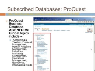 Subscribed Databases: ProQuest
http://search.proquest.com/business/index?accountid=31685
 ProQuest
Business
Database
ABI/INFORM
Global topics
include –
 Accounting &
Taxation, Financial
Management,
Human Resource
Management,
Industries,
Marketing,
Management,
Operations
Management,
Economics,
International Trade
 