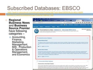 Subscribed Databases: EBSCO
http://web.b.ebscohost.com/ehost/search/selectdb?sid=dee32835-9ccb-40cc-8d0f-
0c8e2447ce5f%40sessionmgr110&vid=0&hid=106
 Regional
Business News
and Business
Source Premier
have following
categories –
 Accounting,
Finance,
Marketing,
Management,
MIS , Production
& Operations
Management,
and Economics
 