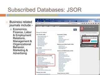Subscribed Databases: JSOR
http://www.jstor.org/action/showJournals
 Business related
journals include -
 Economics,
Finance, Labor
& Employment
Relations,
Management &
Organizational
Behavior,
Marketing &
Advertising
 