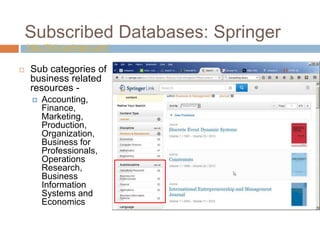 Subscribed Databases: Springer
http://link.springer.com/
 Sub categories of
business related
resources -
 Accounting,
Finance,
Marketing,
Production,
Organization,
Business for
Professionals,
Operations
Research,
Business
Information
Systems and
Economics
 