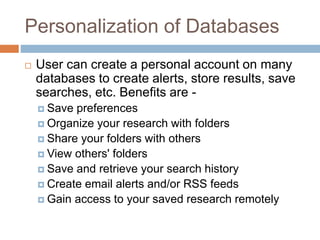 Personalization of Databases
 User can create a personal account on many
databases to create alerts, store results, save
searches, etc. Benefits are -
 Save preferences
 Organize your research with folders
 Share your folders with others
 View others' folders
 Save and retrieve your search history
 Create email alerts and/or RSS feeds
 Gain access to your saved research remotely
 