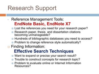Research Support
• Reference Management Tools:
EndNote Basic, EndNote X7
 Lost the references you need for your research paper?
 Research paper, thesis and dissertation citations
becoming unmanageable?
 Hundreds of bibliographic databases you need to access?
 Problem to change reference style automatically?
 Finding Information:
Effective Search Techniques
 Want to expand or precise your search result?
 Trouble to construct concepts for research topic?
 Problem to evaluate online or Internet Information
Resources?
 