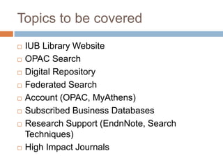 Topics to be covered
 IUB Library Website
 OPAC Search
 Digital Repository
 Federated Search
 Account (OPAC, MyAthens)
 Subscribed Business Databases
 Research Support (EndnNote, Search
Techniques)
 High Impact Journals
 