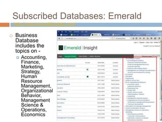 Subscribed Databases: Emerald
http://www.emeraldinsight.com/
 Business
Database
includes the
topics on -
 Accounting,
Finance,
Marketing,
Strategy,
Human
Resource
Management,
Organizational
Behavior,
Management
Science &
Operations,
Economics
 
