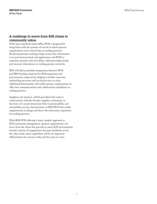 White Paper
IBM B2B Commerce B2B Cloud Services
7
A roadmap to move from B2B chaos to
community value
With open standards-based APIs, PEM is designed for
integration with the systems of record in which sponsor
organizations store critical data on trading partners.
Bi-directional data exchange helps ensure that information
is in sync between back-end applications and PEM to
minimize manual work and delays, while providing timely
and accurate information on trading partner networks.
IBM will deliver prebuilt integrations between PEM
and IBM Sterling solutions for B2B integration and
procurement, respectively, helping to further automate
onboarding processes and accelerate time to value.
Additional functionality will enable sponsor organizations to
offer new communications and collaboration capabilities to
trading partners.
Suppliers, for instance, will be provided with tools to
communicate with the broader supplier community, in
the form of a social interactions hub. Customizability and
extensibility are key characteristics in IBM PEM that enable
organizations to design and direct the interaction experience
for trading partners.
With IBM PEM offering a faster, simpler approach to
B2B community management, sponsor organizations can
move from the chaos that prevails in many B2B environments
toward a system of engagement that pays dividends across
the value chain. Such capabilities will be an important
differentiator for success, today and for years to come.
 