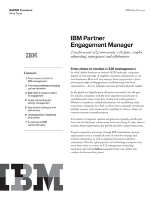 White Paper
B2B Cloud ServicesIBM B2B Commerce
IBM Partner
Engagement Manager
Transform your B2B community with faster, simpler
onboarding, management and collaboration
From chaos to control in B2B management
In today’s global business-to-business (B2B) landscape, companies
depend on vast networks of suppliers, customers and partners to run
their businesses. How well they manage those engagements—from
selecting the right trading partners to collaborating with those
organizations—directly inﬂuences revenue growth and proﬁt margin.
As the global and digital nature of business intensiﬁed over the past
few decades, companies took the most expedient tactical route to
establishing the connections they needed with trading partners.
Without a centralized, uniﬁed infrastructure for establishing these
ecosystems, companies have had no choice but to manually orchestrate
multiple systems, tools and networks, resulting in a heavy reliance on
resource-intensive manual processes.
The mixture of disparate systems and processes typically gets the job
done, but it’s disjointed, cumbersome and constraining. It slows time to
revenue, limits opportunities for growth and drives up personnel costs.
To gain competitive advantage through B2B communities, sponsor
organizations need a centralized point of control to manage and
monitor onboarding, as well as ongoing interactions with their
community. With the right approach and technology, companies can
move from chaos to control in B2B management, unleashing
innovation and turning B2B communities from cost centers into
catalysts for bottom-line growth.
Contents
1 From chaos to control in
B2B management
2 The rising challenges in trading
partner networks
4 IBM PEM: A modern system
of engagement
5 Faster onboarding and
activity management
5 Internal and trading partner
self-service
6 Ongoing activity monitoring
and control
7 A roadmap to B2B
community value
 