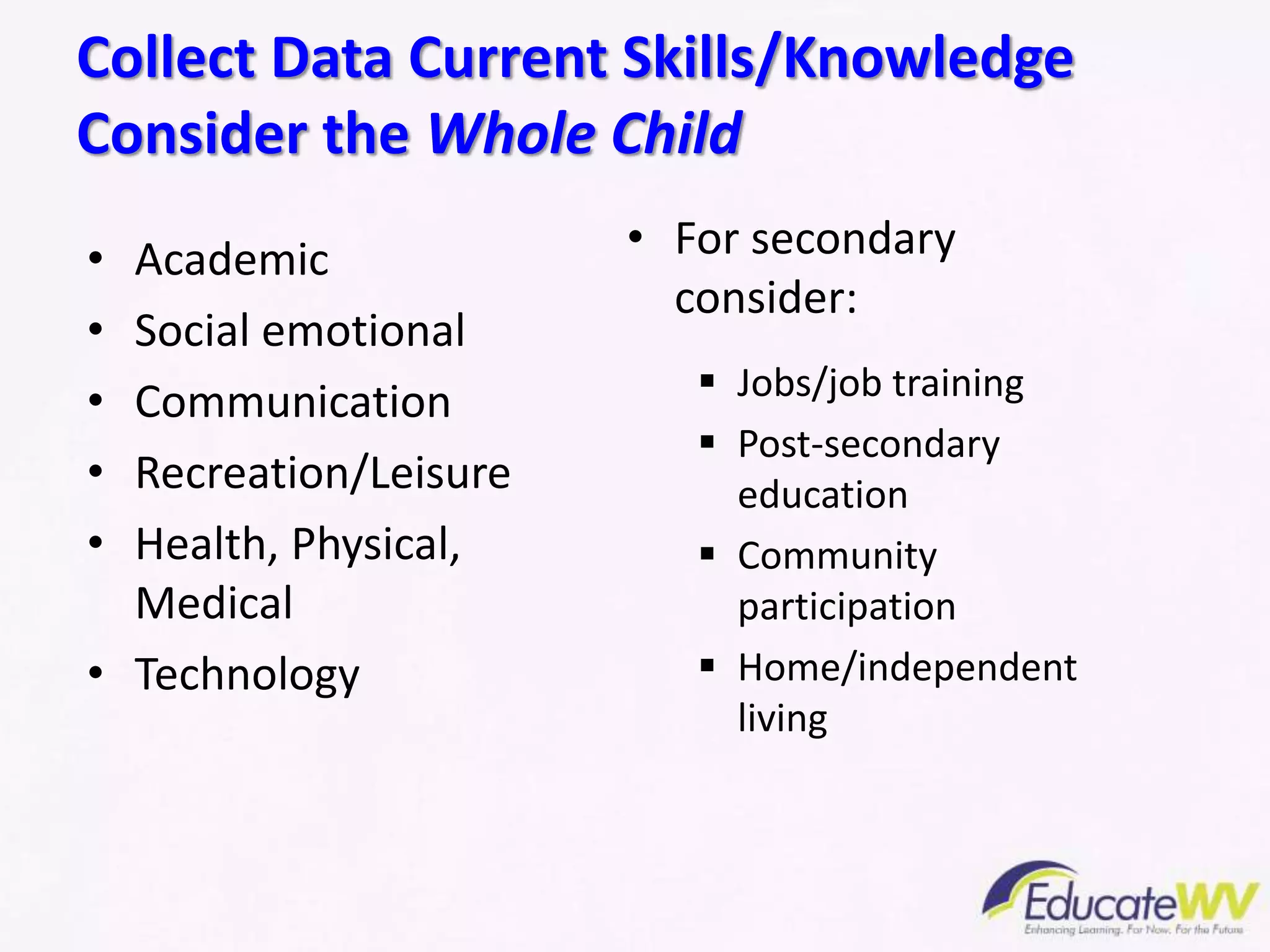 • Academic
• Social emotional
• Communication
• Recreation/Leisure
• Health, Physical,
Medical
• Technology
• For secondary
consider:
 Jobs/job training
 Post-secondary
education
 Community
participation
 Home/independent
living
Collect Data Current Skills/Knowledge
Consider the Whole Child
 