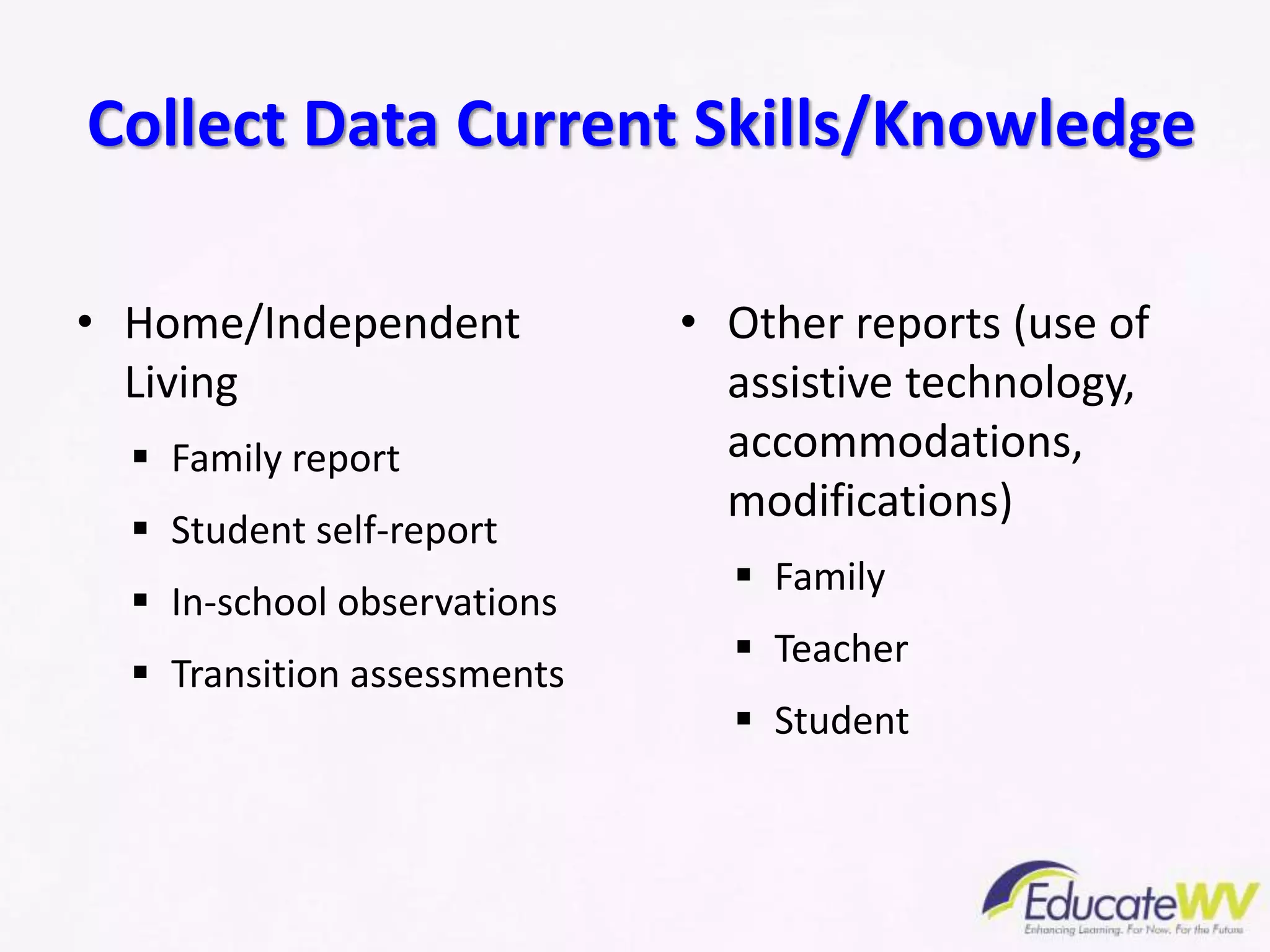 • Home/Independent
Living
 Family report
 Student self-report
 In-school observations
 Transition assessments
• Other reports (use of
assistive technology,
accommodations,
modifications)
 Family
 Teacher
 Student
Collect Data Current Skills/Knowledge
 