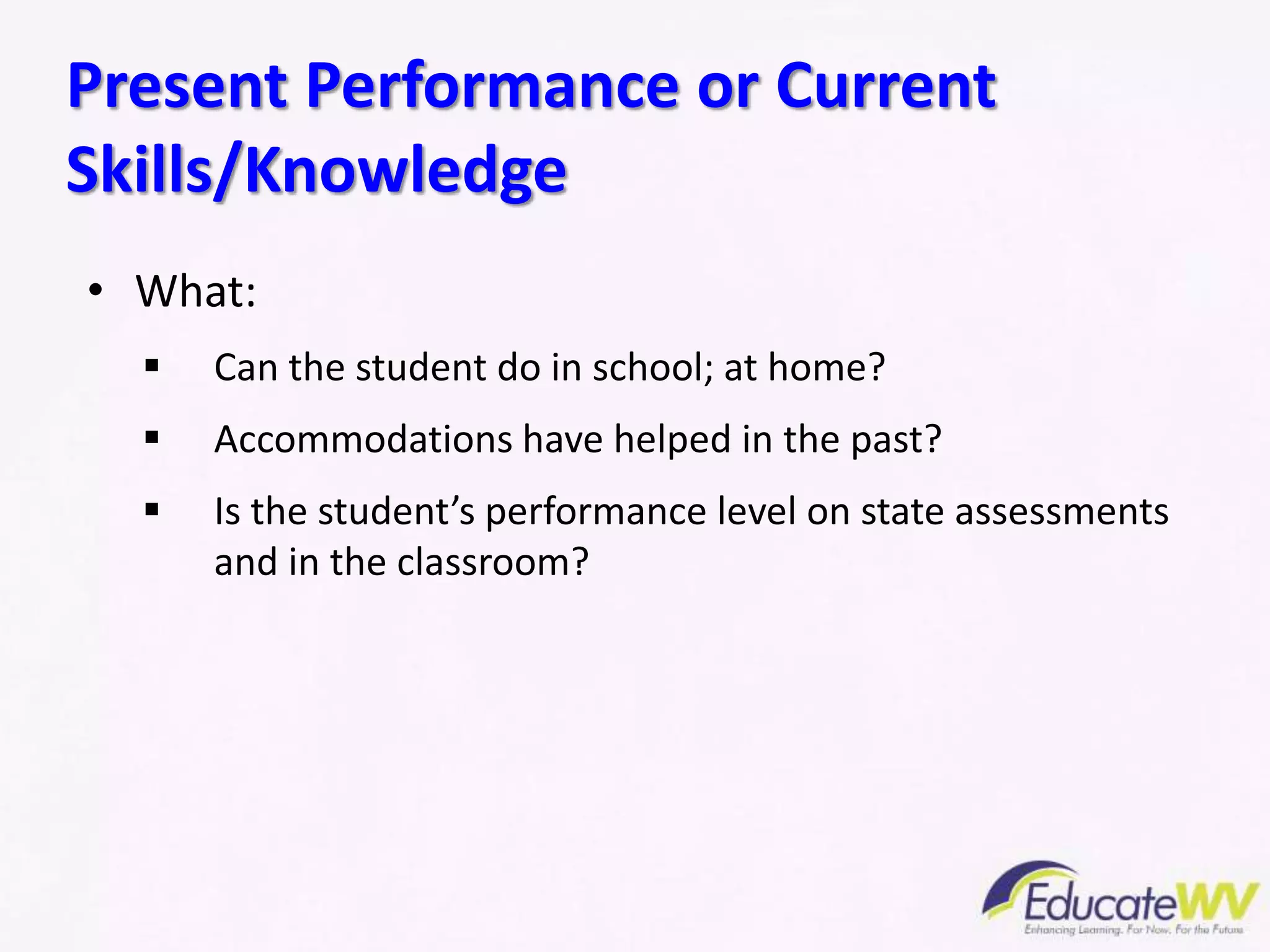 • What:
 Can the student do in school; at home?
 Accommodations have helped in the past?
 Is the student’s performance level on state assessments
and in the classroom?
Present Performance or Current
Skills/Knowledge
 