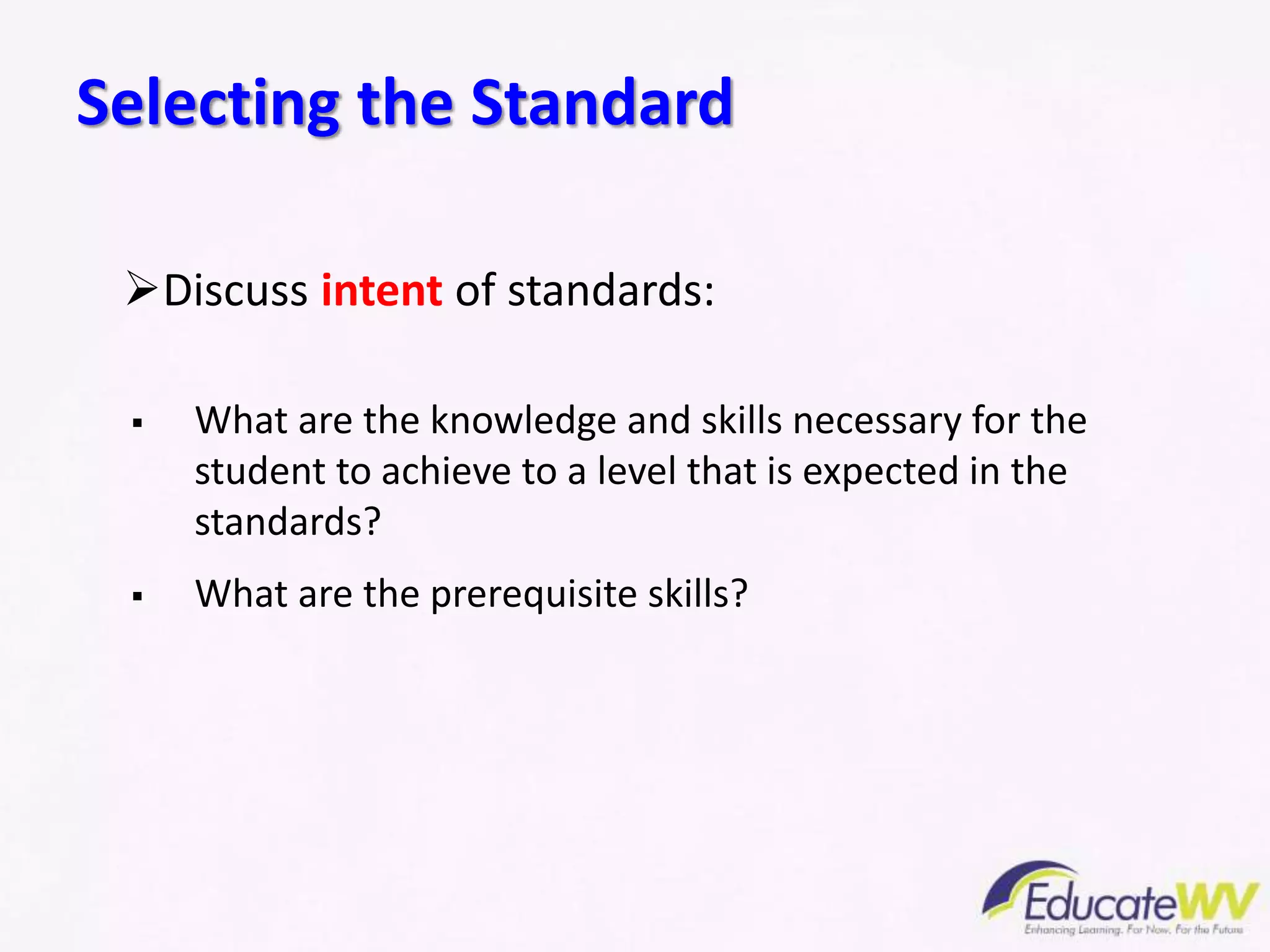 Selecting the Standard
Discuss intent of standards:
 What are the knowledge and skills necessary for the
student to achieve to a level that is expected in the
standards?
 What are the prerequisite skills?
 