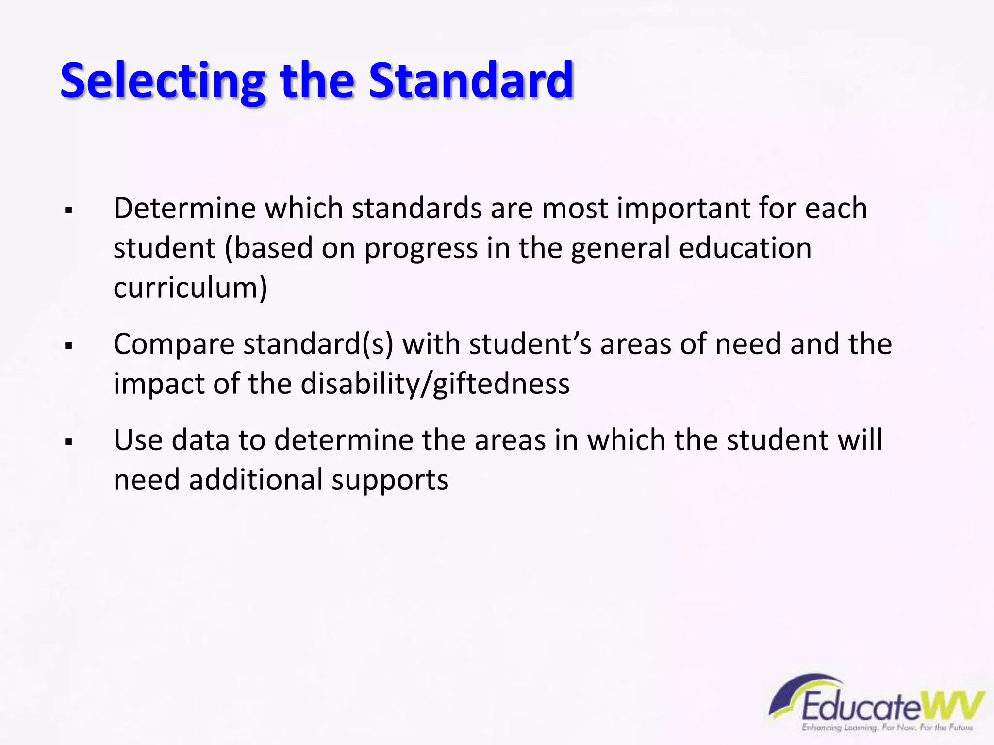  Determine which standards are most important for each
student (based on progress in the general education
curriculum)
 Compare standard(s) with student’s areas of need and the
impact of the disability/giftedness
 Use data to determine the areas in which the student will
need additional supports
Selecting the Standard
 