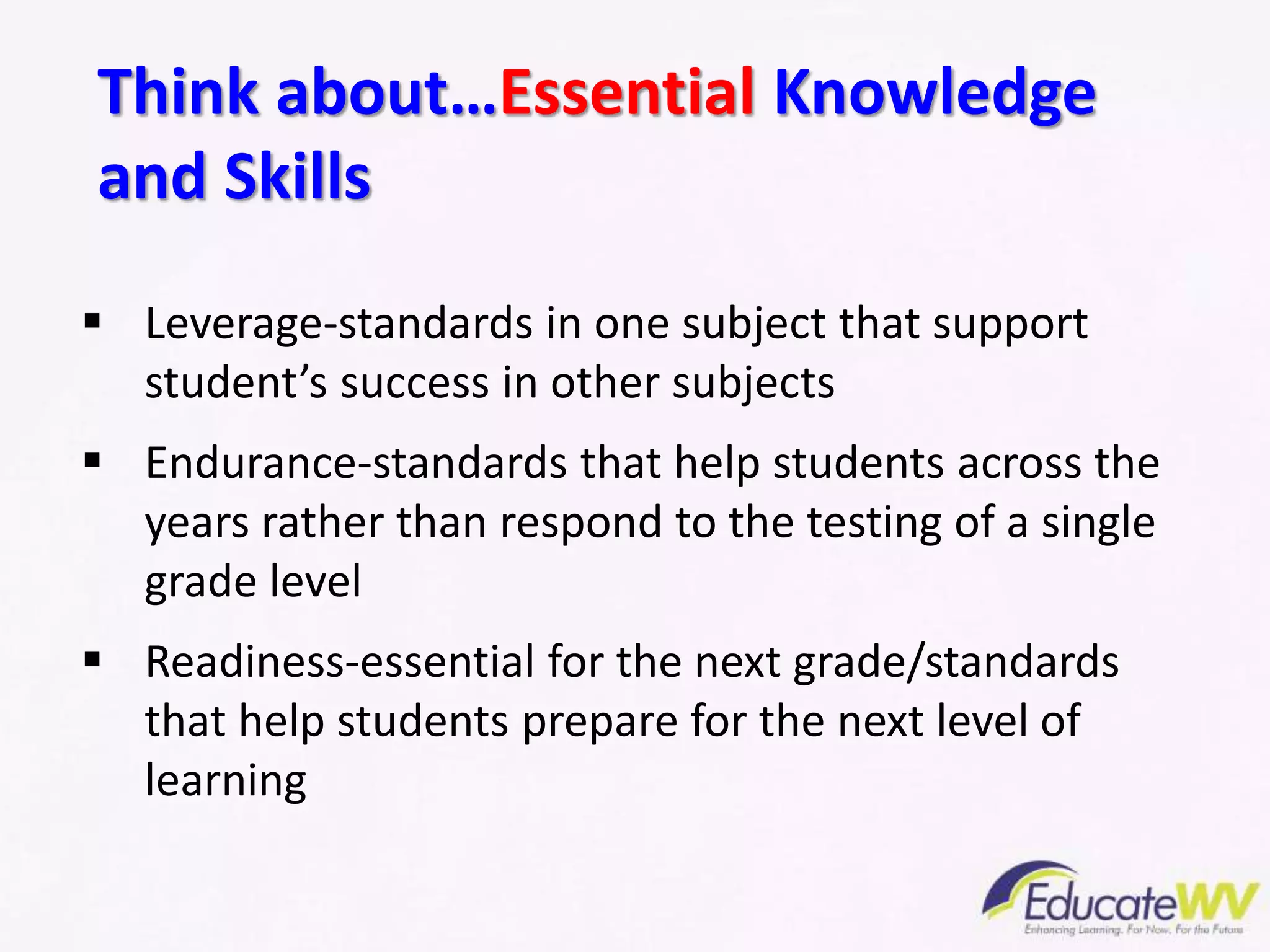 Think about…Essential Knowledge
and Skills
 Leverage-standards in one subject that support
student’s success in other subjects
 Endurance-standards that help students across the
years rather than respond to the testing of a single
grade level
 Readiness-essential for the next grade/standards
that help students prepare for the next level of
learning
 