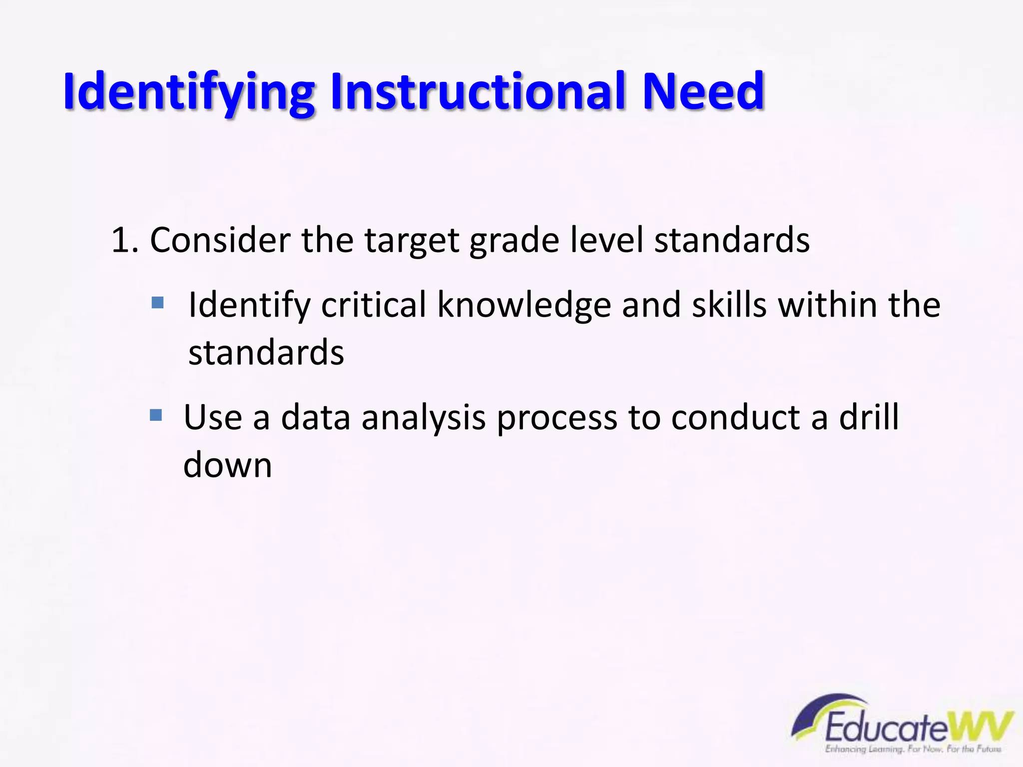 1. Consider the target grade level standards
 Identify critical knowledge and skills within the
standards
 Use a data analysis process to conduct a drill
down
Identifying Instructional Need
 