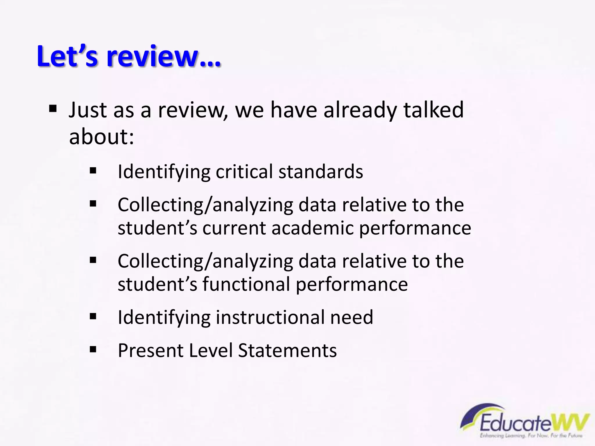  Just as a review, we have already talked
about:
 Identifying critical standards
 Collecting/analyzing data relative to the
student’s current academic performance
 Collecting/analyzing data relative to the
student’s functional performance
 Identifying instructional need
 Present Level Statements
Let’s review…
 