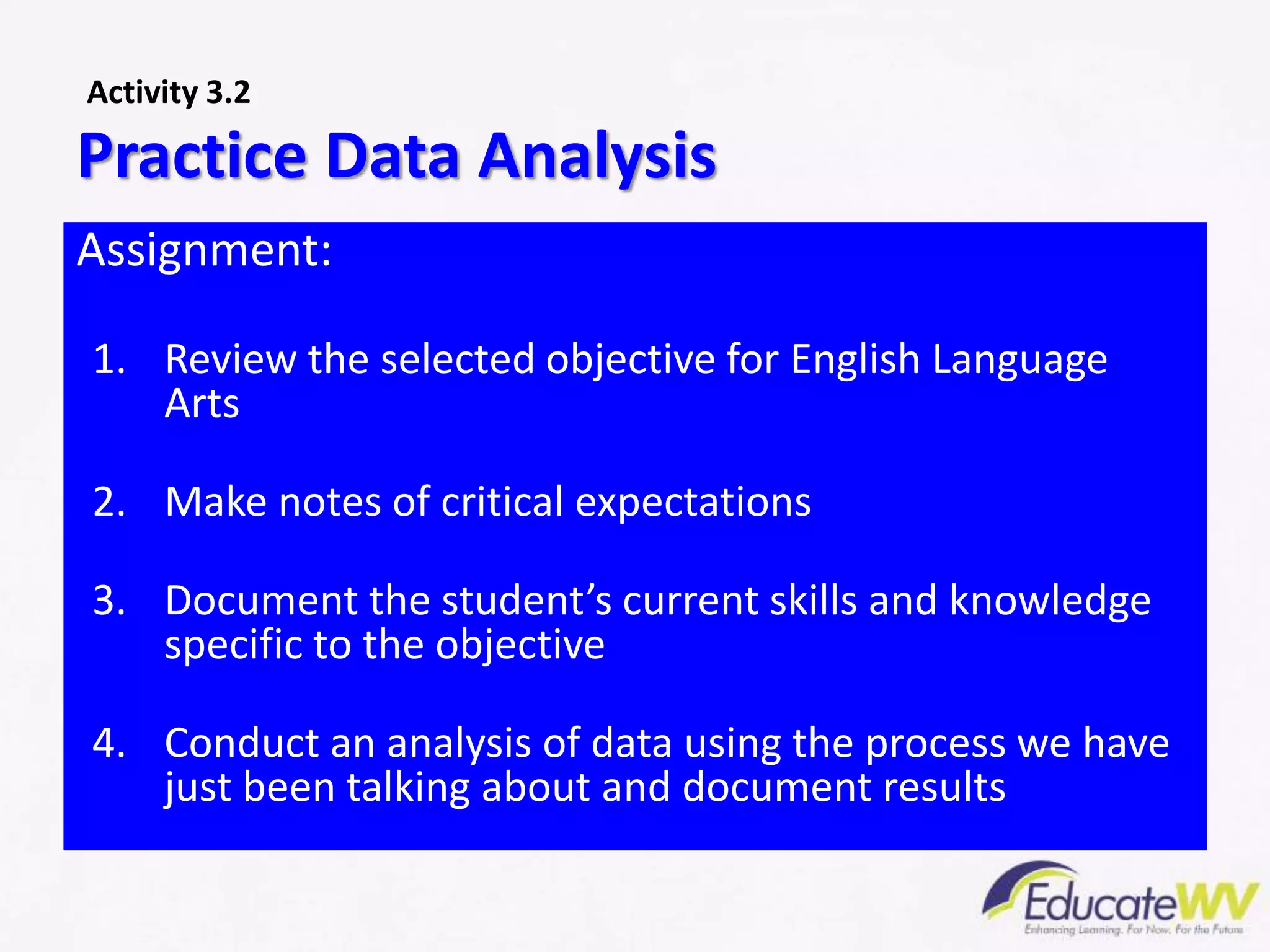 Assignment:
1. Review the selected objective for English Language
Arts
2. Make notes of critical expectations
3. Document the student’s current skills and knowledge
specific to the objective
4. Conduct an analysis of data using the process we have
just been talking about and document results
Practice Data Analysis
Activity 3.2
 