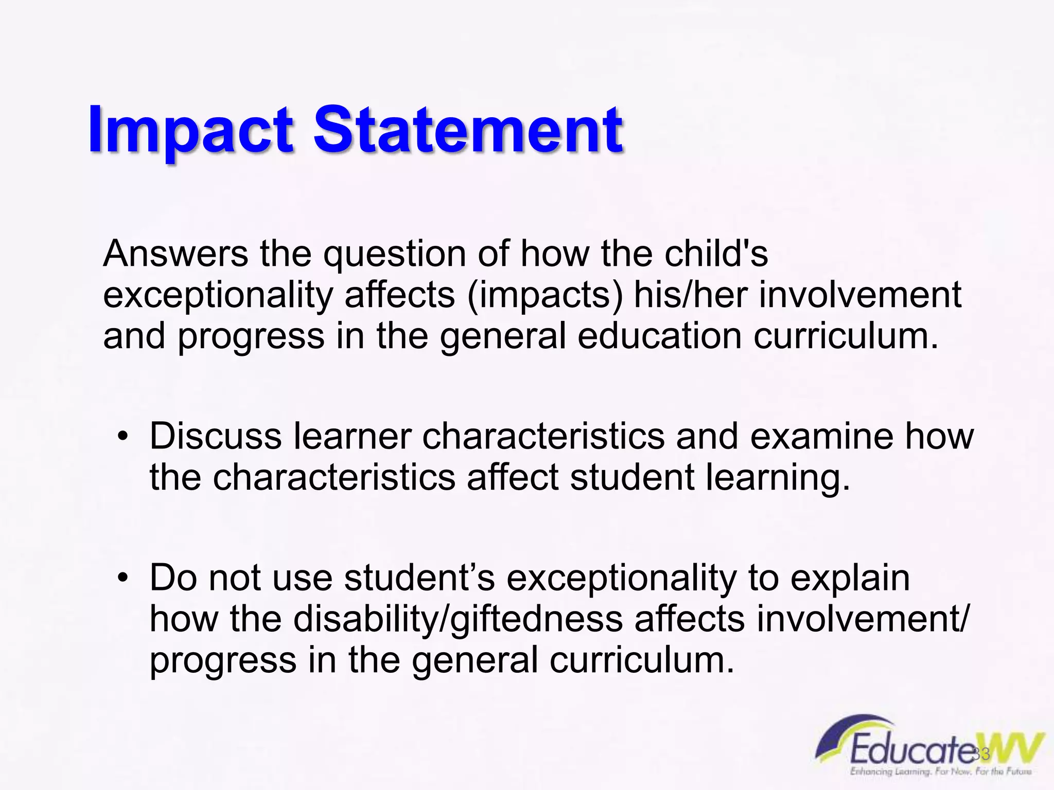 Impact Statement
Answers the question of how the child's
exceptionality affects (impacts) his/her involvement
and progress in the general education curriculum.
• Discuss learner characteristics and examine how
the characteristics affect student learning.
• Do not use student’s exceptionality to explain
how the disability/giftedness affects involvement/
progress in the general curriculum.
33
 