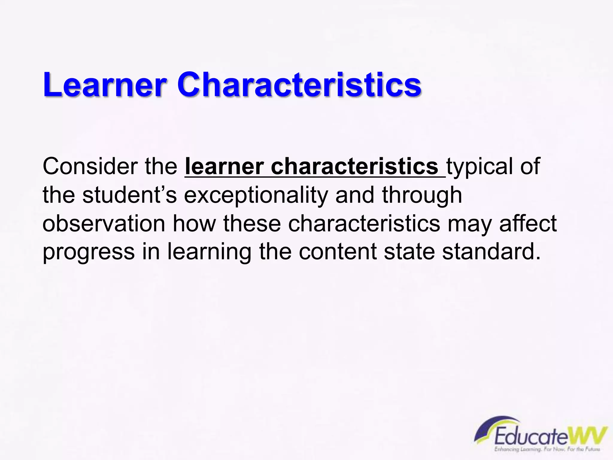 Learner Characteristics
Consider the learner characteristics typical of
the student’s exceptionality and through
observation how these characteristics may affect
progress in learning the content state standard.
 