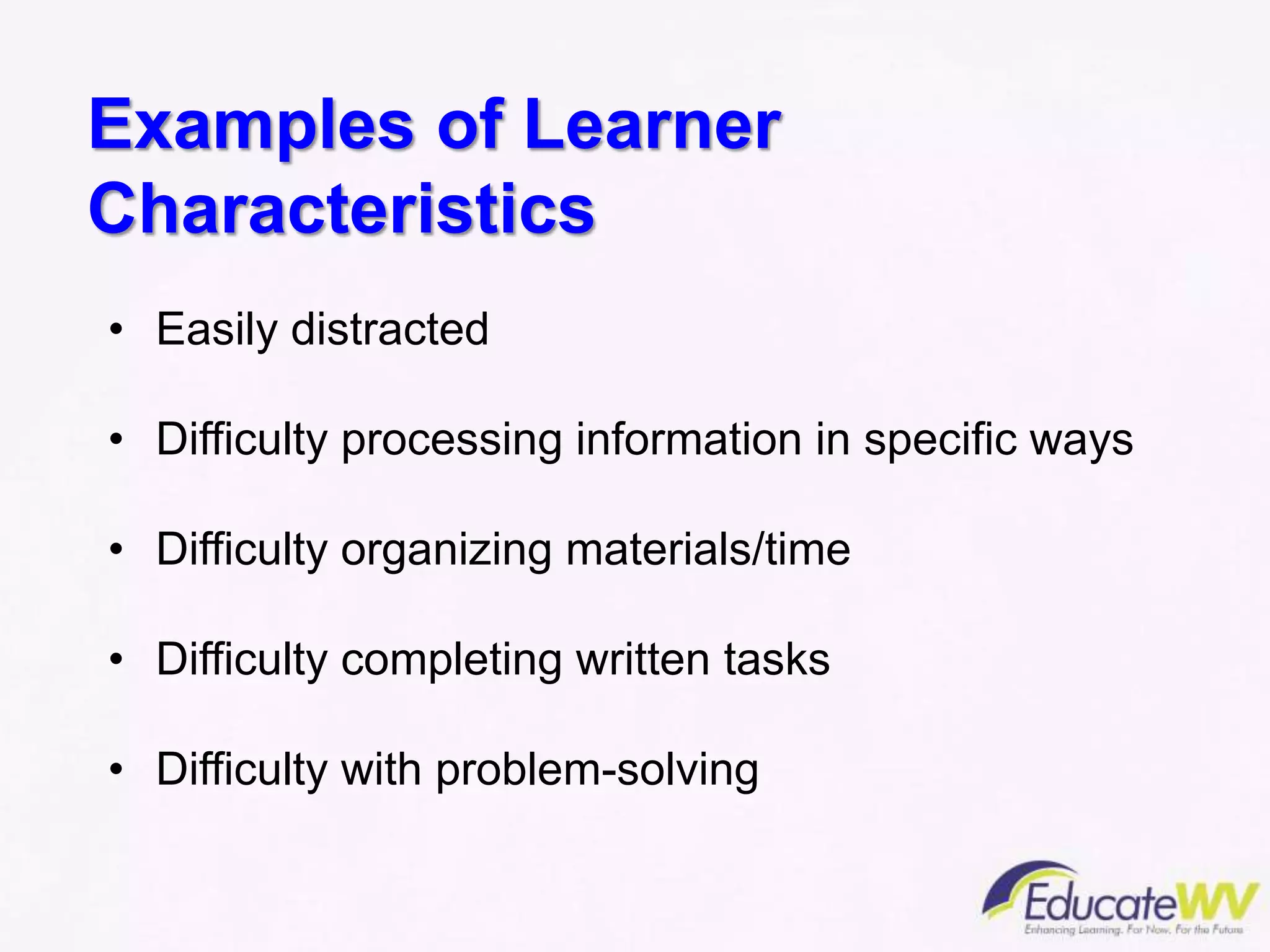 Examples of Learner
Characteristics
• Easily distracted
• Difficulty processing information in specific ways
• Difficulty organizing materials/time
• Difficulty completing written tasks
• Difficulty with problem-solving
 