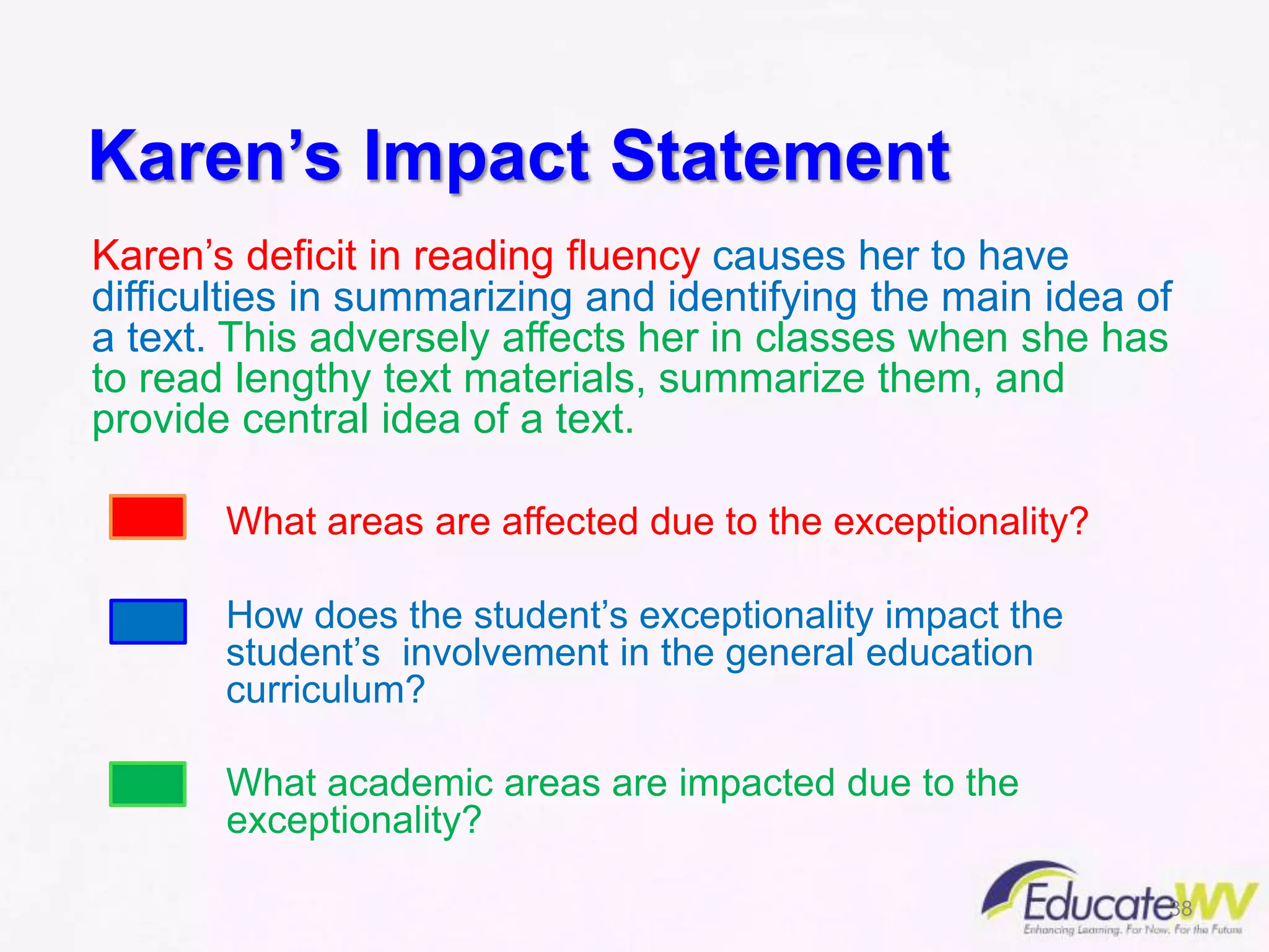 Karen’s Impact Statement
Karen’s deficit in reading fluency causes her to have
difficulties in summarizing and identifying the main idea of
a text. This adversely affects her in classes when she has
to read lengthy text materials, summarize them, and
provide central idea of a text.
What areas are affected due to the exceptionality?
How does the student’s exceptionality impact the
student’s involvement in the general education
curriculum?
What academic areas are impacted due to the
exceptionality?
38
 