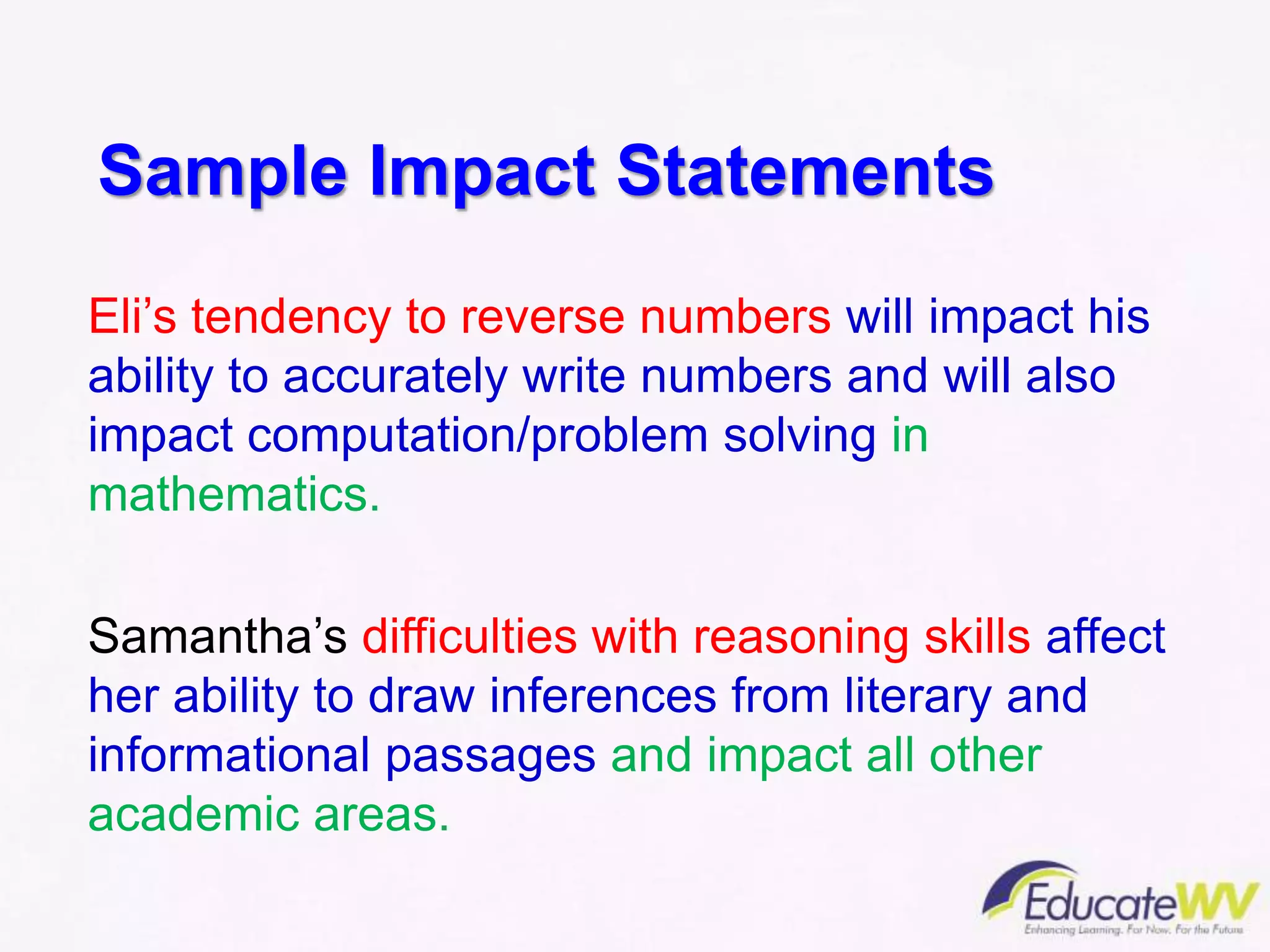 Sample Impact Statements
Eli’s tendency to reverse numbers will impact his
ability to accurately write numbers and will also
impact computation/problem solving in
mathematics.
Samantha’s difficulties with reasoning skills affect
her ability to draw inferences from literary and
informational passages and impact all other
academic areas.
 