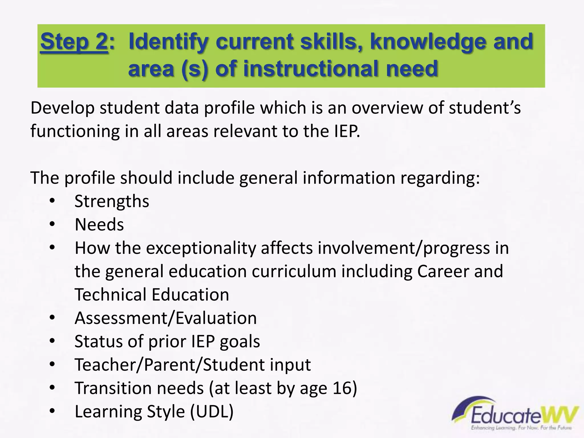 Develop student data profile which is an overview of student’s
functioning in all areas relevant to the IEP.
The profile should include general information regarding:
• Strengths
• Needs
• How the exceptionality affects involvement/progress in
the general education curriculum including Career and
Technical Education
• Assessment/Evaluation
• Status of prior IEP goals
• Teacher/Parent/Student input
• Transition needs (at least by age 16)
• Learning Style (UDL)
Step 2: Identify current skills, knowledge and
area (s) of instructional need
 