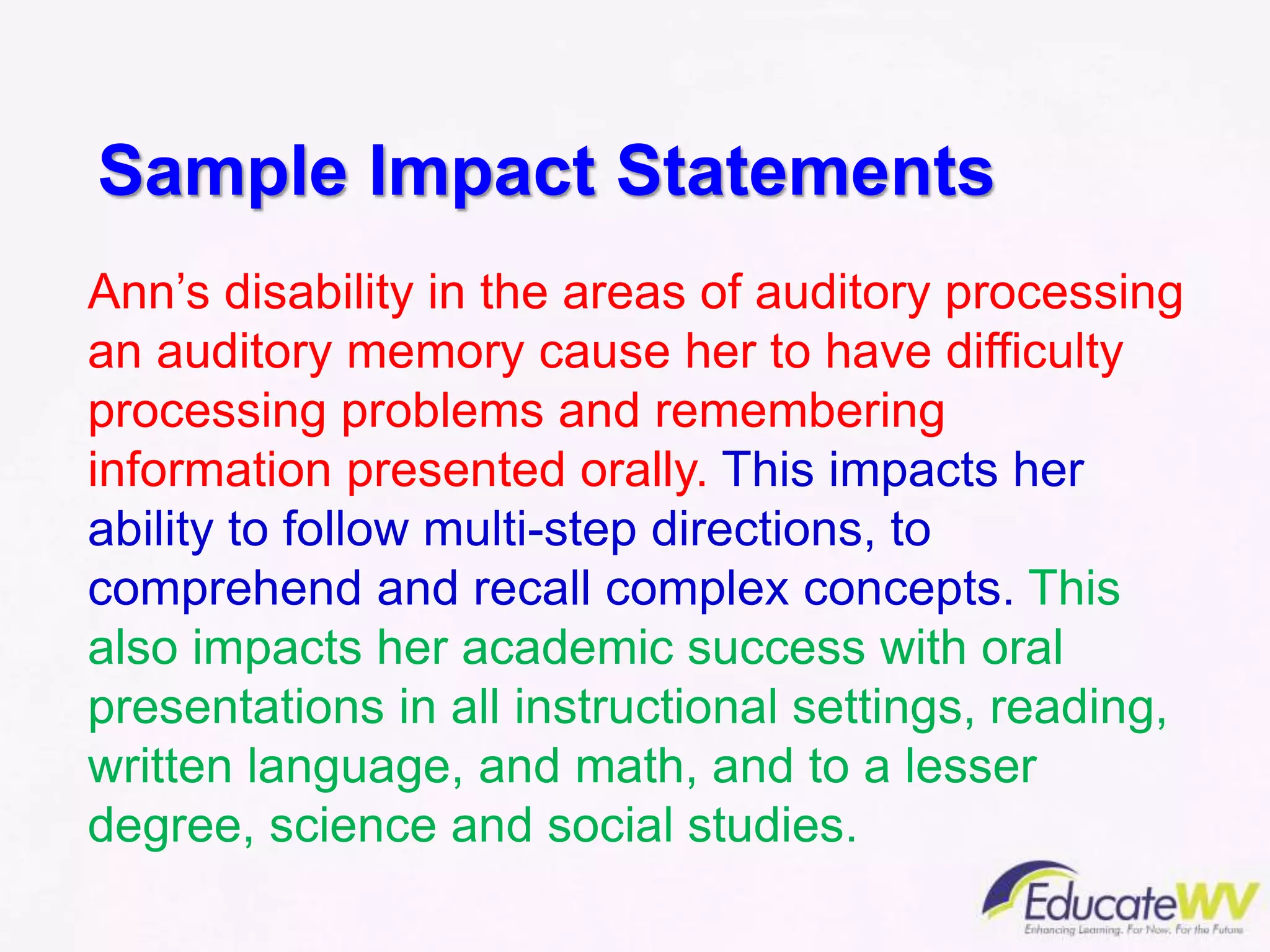 Sample Impact Statements
Ann’s disability in the areas of auditory processing
an auditory memory cause her to have difficulty
processing problems and remembering
information presented orally. This impacts her
ability to follow multi-step directions, to
comprehend and recall complex concepts. This
also impacts her academic success with oral
presentations in all instructional settings, reading,
written language, and math, and to a lesser
degree, science and social studies.
 